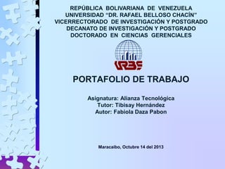 REPÚBLICA BOLIVARIANA DE VENEZUELA
UNIVERSIDAD “DR. RAFAEL BELLOSO CHACÍN”
VICERRECTORADO DE INVESTIGACIÓN Y POSTGRADO
DECANATO DE INVESTIGACIÓN Y POSTGRADO
DOCTORADO EN CIENCIAS GERENCIALES

PORTAFOLIO DE TRABAJO
Asignatura: Alianza Tecnológica
Tutor: Tibisay Hernández
Autor: Fabiola Daza Pabon

Maracaibo, Octubre 14 del 2013

 
