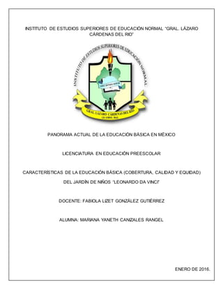 INSTITUTO DE ESTUDIOS SUPERIORES DE EDUCACIÓN NORMAL “GRAL. LÁZARO
CÁRDENAS DEL RIO”
PANORAMA ACTUAL DE LA EDUCACIÓN BÁSICA EN MÉXICO
LICENCIATURA EN EDUCACIÓN PREESCOLAR
CARACTERÍSTICAS DE LA EDUCACIÓN BÁSICA (COBERTURA, CALIDAD Y EQUIDAD)
DEL JARDÍN DE NIÑOS “LEONARDO DA VINCI”
DOCENTE: FABIOLA LIZET GONZÁLEZ GUTIÉRREZ
ALUMNA: MARIANA YANETH CANIZALES RANGEL
ENERO DE 2016.
 