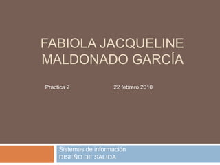 FABIOLA JACQUELINE
MALDONADO GARCÍA
Practica 2             22 febrero 2010




     Sistemas de información
     DISEÑO DE SALIDA
 