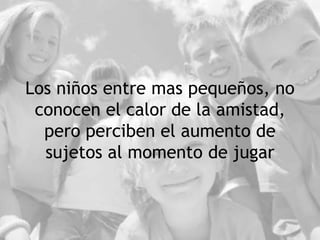 Los niños entre mas pequeños, no
conocen el calor de la amistad,
pero perciben el aumento de
sujetos al momento de jugar
