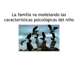La familia va modelando las
características psicológicas del niño