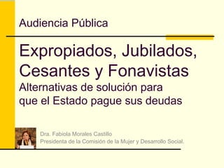 Audiencia Pública Expropiados, Jubilados, Cesantes y Fonavistas Alternativas de solución para que el Estado pague sus deudas Dra. Fabiola Morales Castillo Presidenta de la Comisión de la Mujer y Desarrollo Social. 