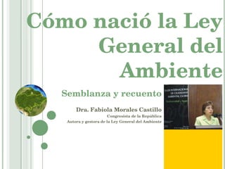 Cómo nació la Ley General del Ambiente Semblanza y recuento Dra. Fabiola Morales Castillo Congresista de la República Autora y gestora de la Ley General del Ambiente 