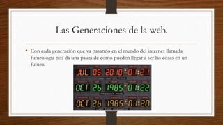 Las Generaciones de la web.
• Con cada generación que va pasando en el mundo del internet llamada
futurología nos da una pauta de como pueden llegar a ser las cosas en un
futuro.