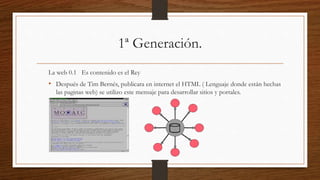1ª Generación.
La web 0.1 Es contenido es el Rey
• Después de Tim Bernés, publicara en internet el HTML ( Lenguaje donde están hechas
las paginas web) se utilizo este mensaje para desarrollar sitios y portales.