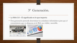 3ª Generación.
• La Web 3.0 – El significado es lo que importa
• Ésta generación pretende determinar los estándares informáticos para que el
conocimiento que se almacena en la Web sea visible y accesible.