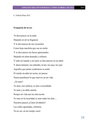 ESPACIO CREATIVO POESIAS CINDY FABIOLA PLATA 2015
10
C. Fabiola Plata 2012
Fragancia de tu ser
Te desvaneces en la nada
Dejando en mí tu fragancia
Y te desvaneces de mis recuerdos
Como hoja marchita que cae en otoño
Y se desvaneces tus besos apasionados
Dejando mi alma desnuda y solitaria
Y todo mi mundo y mi amor se desvanecen en un adiós
Y ahora lamento, mi cobardía, tu luz, tus ojos, los ojos
Aquellos que jamás confesaron su sentir
El miedo invadió mi razón, mi pensar
Nunca parafraseé lo que mueves en mi vida,
¿Te amo?
Te amo, con sutileza, te amo a escondidas
Te amo y no debo amarte
Porque mi vida aun no está escrita
Te amo en la oscuridad, te amo todos los días…
Nuestros paseos ¿Cómo olvidarlos?
Las calles agrietadas, solitarias
Tu no ser, en mi cuerpo vacio
 