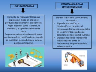 LEYES ECONÓMICAS
Conjunto de reglas científicas que
expresan el modo en el que se
producen los fenómenos económicos.
Rigen aspectos como la oferta, la
demanda, el tipo de cambio entre
otros.
Surgen ante determinada condiciones,
por tanto sufren modificaciones cuando
se modifican las condiciones, incluso
pueden extinguirse.
IMPORTANCIA DE LAS
LEYES ECONÓMICAS
Sientan la base del conocimiento
económico.
• Rigen la producción, la
distribución, el cambio y el
consumo de los bienes materiales
en los diferentes estadios de
desarrollo de la sociedad humana.
• Expresan los nexos y relaciones
más esenciales entre los
fenómenos y los procesos de la
vida económica.
 