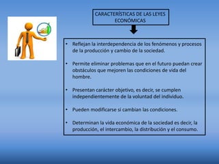 CARACTERÍSTICAS DE LAS LEYES
ECONÓMICAS
• Reflejan la interdependencia de los fenómenos y procesos
de la producción y cambio de la sociedad.
• Permite eliminar problemas que en el futuro puedan crear
obstáculos que mejoren las condiciones de vida del
hombre.
• Presentan carácter objetivo, es decir, se cumplen
independientemente de la voluntad del individuo.
• Pueden modificarse si cambian las condiciones.
• Determinan la vida económica de la sociedad es decir, la
producción, el intercambio, la distribución y el consumo.
 