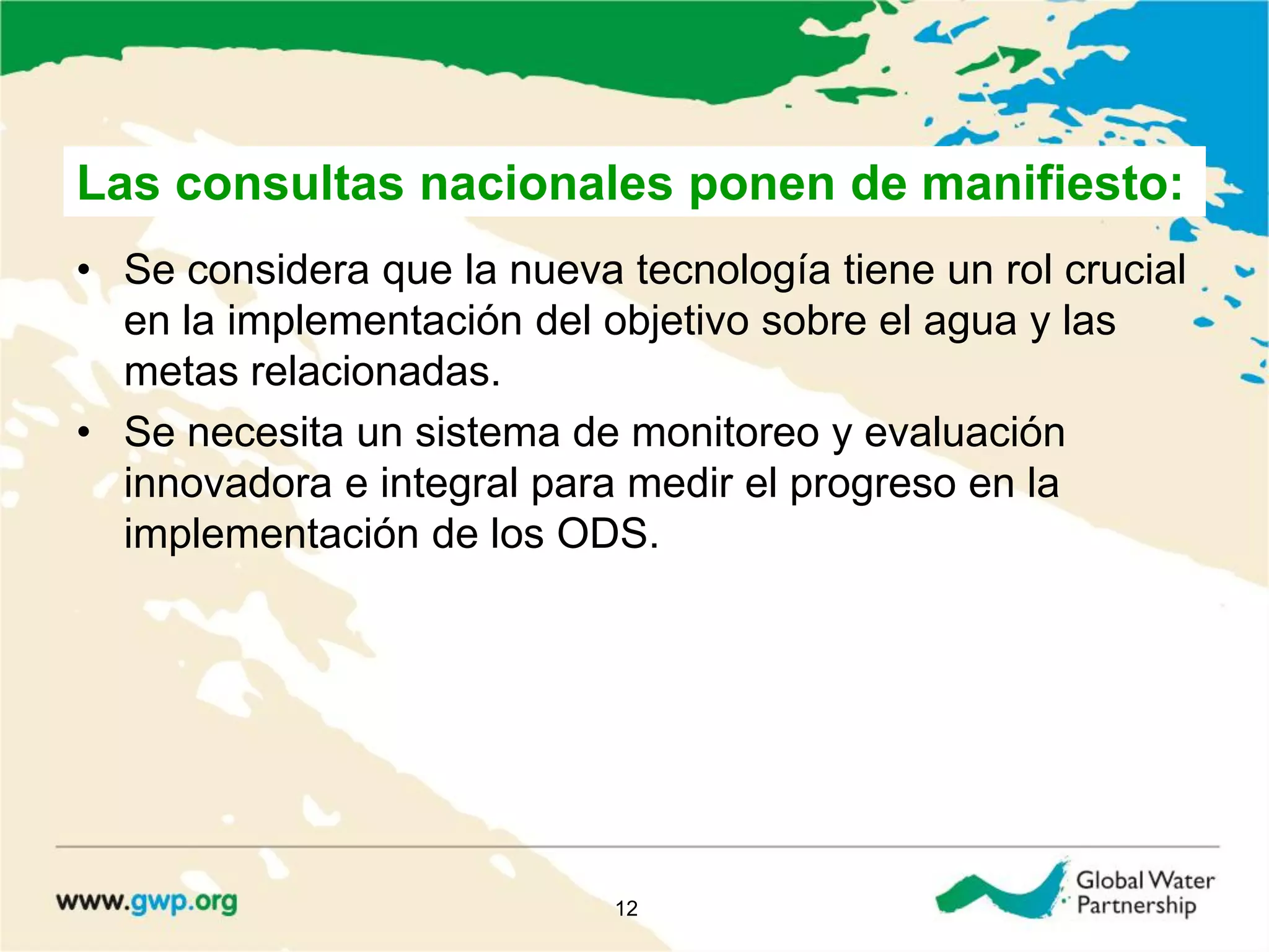 • Se considera que la nueva tecnología tiene un rol crucial
en la implementación del objetivo sobre el agua y las
metas relacionadas.
• Se necesita un sistema de monitoreo y evaluación
innovadora e integral para medir el progreso en la
implementación de los ODS.
12
Las consultas nacionales ponen de manifiesto:
 