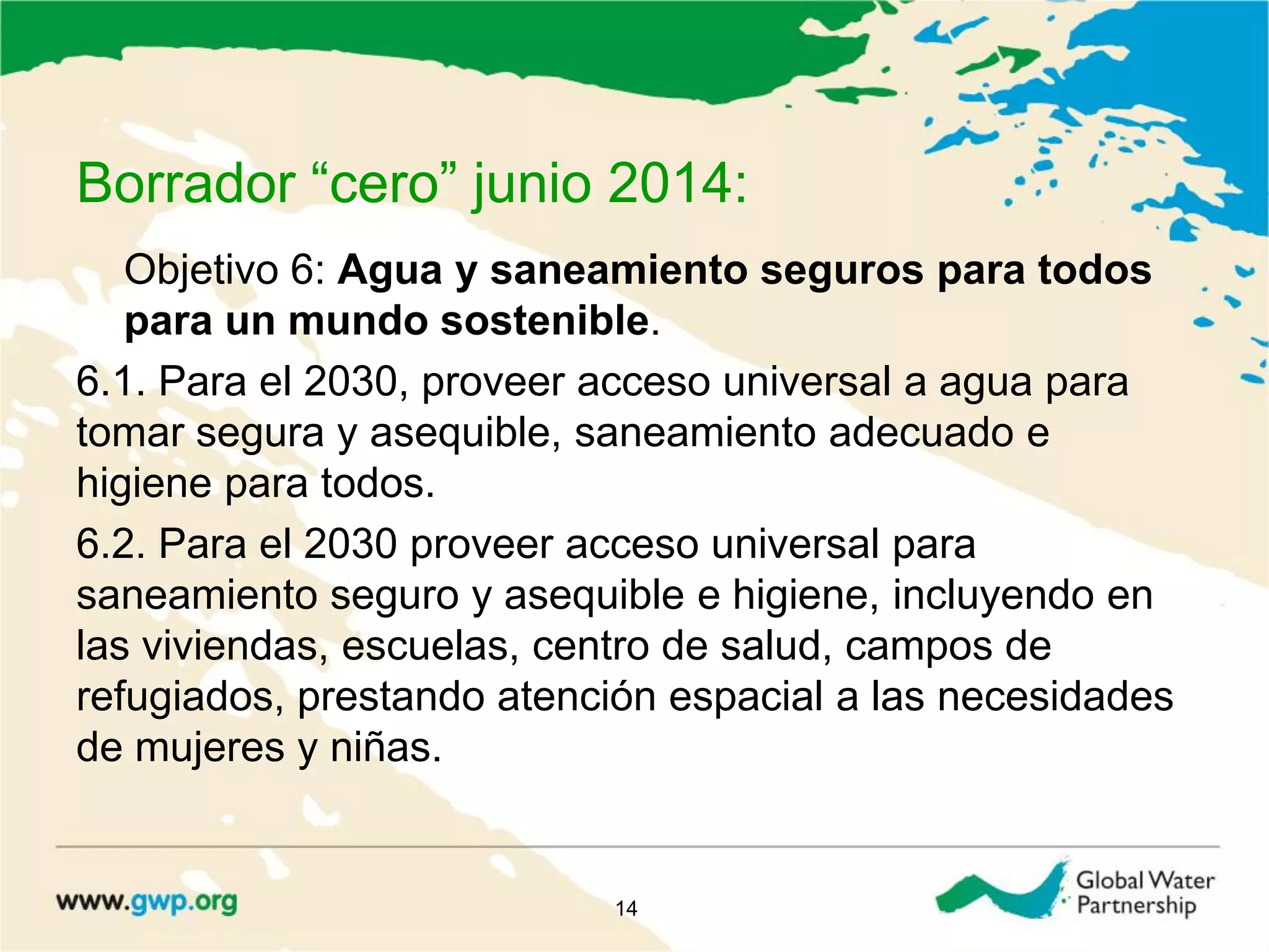 Borrador “cero” junio 2014:
Objetivo 6: Agua y saneamiento seguros para todos
para un mundo sostenible.
6.1. Para el 2030, proveer acceso universal a agua para
tomar segura y asequible, saneamiento adecuado e
higiene para todos.
6.2. Para el 2030 proveer acceso universal para
saneamiento seguro y asequible e higiene, incluyendo en
las viviendas, escuelas, centro de salud, campos de
refugiados, prestando atención espacial a las necesidades
de mujeres y niñas.
14
 