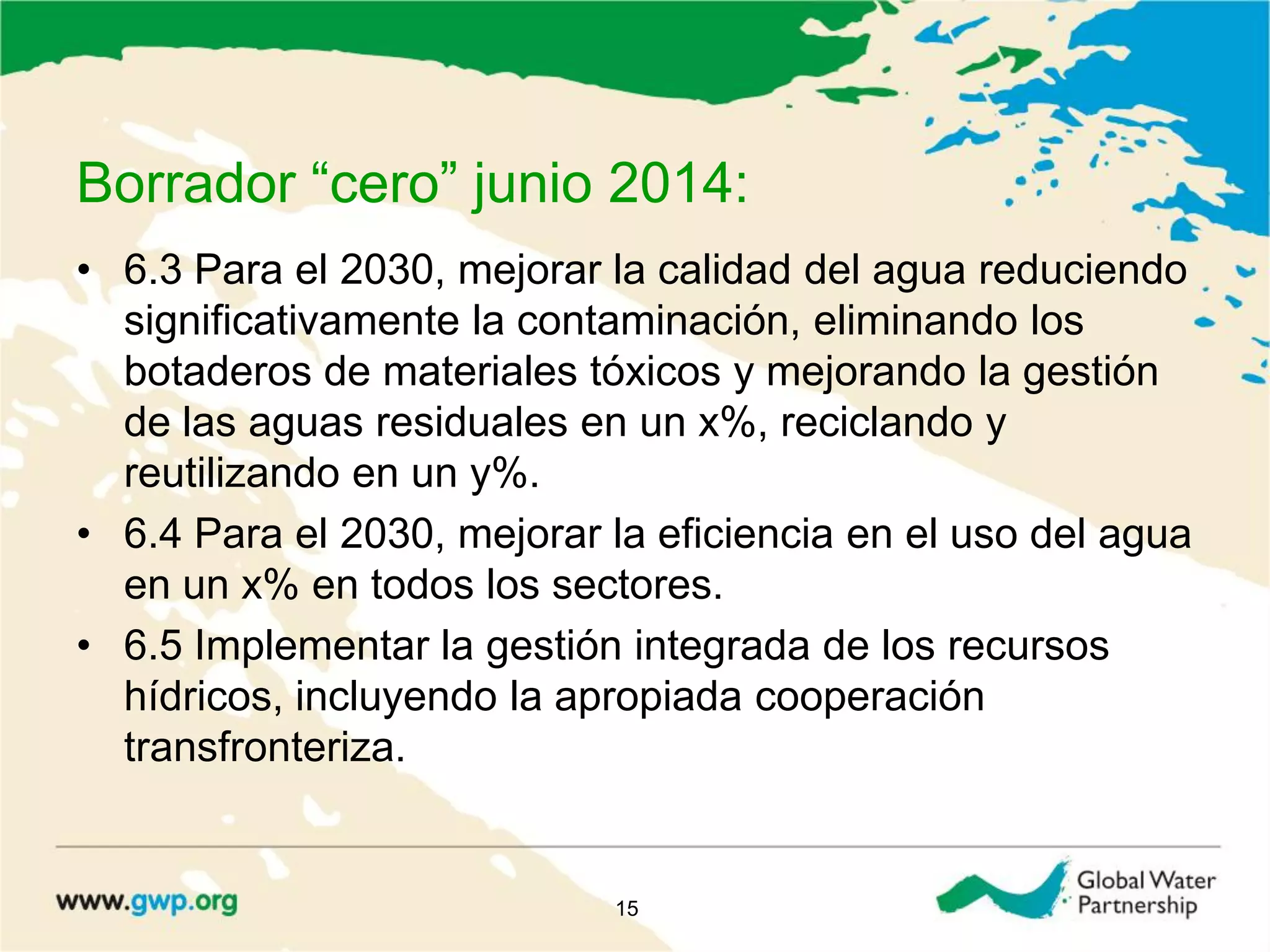 Borrador “cero” junio 2014:
• 6.3 Para el 2030, mejorar la calidad del agua reduciendo
significativamente la contaminación, eliminando los
botaderos de materiales tóxicos y mejorando la gestión
de las aguas residuales en un x%, reciclando y
reutilizando en un y%.
• 6.4 Para el 2030, mejorar la eficiencia en el uso del agua
en un x% en todos los sectores.
• 6.5 Implementar la gestión integrada de los recursos
hídricos, incluyendo la apropiada cooperación
transfronteriza.
15
 