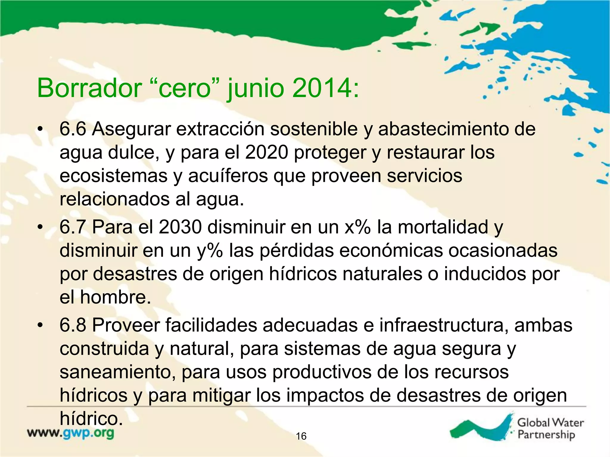 Borrador “cero” junio 2014:
• 6.6 Asegurar extracción sostenible y abastecimiento de
agua dulce, y para el 2020 proteger y restaurar los
ecosistemas y acuíferos que proveen servicios
relacionados al agua.
• 6.7 Para el 2030 disminuir en un x% la mortalidad y
disminuir en un y% las pérdidas económicas ocasionadas
por desastres de origen hídricos naturales o inducidos por
el hombre.
• 6.8 Proveer facilidades adecuadas e infraestructura, ambas
construida y natural, para sistemas de agua segura y
saneamiento, para usos productivos de los recursos
hídricos y para mitigar los impactos de desastres de origen
hídrico.
16
 