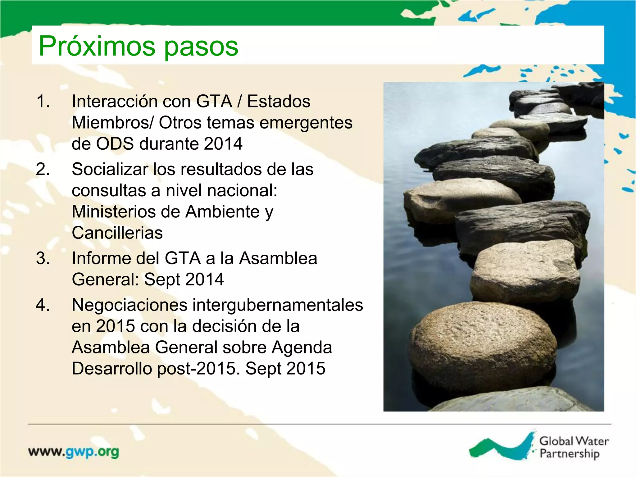 Próximos pasos
1. Interacción con GTA / Estados
Miembros/ Otros temas emergentes
de ODS durante 2014
2. Socializar los resultados de las
consultas a nivel nacional:
Ministerios de Ambiente y
Cancillerias
3. Informe del GTA a la Asamblea
General: Sept 2014
4. Negociaciones intergubernamentales
en 2015 con la decisión de la
Asamblea General sobre Agenda
Desarrollo post-2015. Sept 2015
 