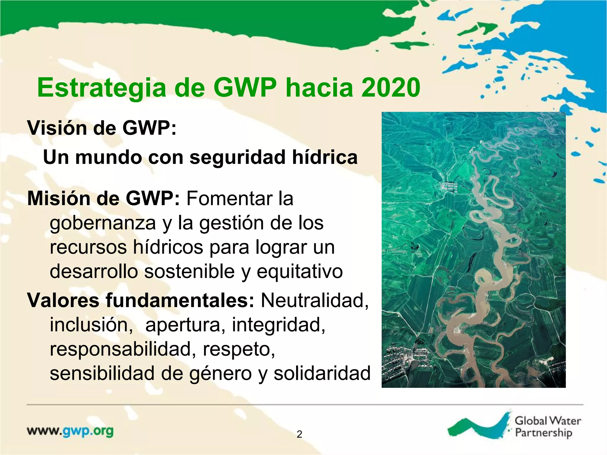 Estrategia de GWP hacia 2020
Visión de GWP:
Un mundo con seguridad hídrica
Misión de GWP: Fomentar la
gobernanza y la gestión de los
recursos hídricos para lograr un
desarrollo sostenible y equitativo
Valores fundamentales: Neutralidad,
inclusión, apertura, integridad,
responsabilidad, respeto,
sensibilidad de género y solidaridad
2
 