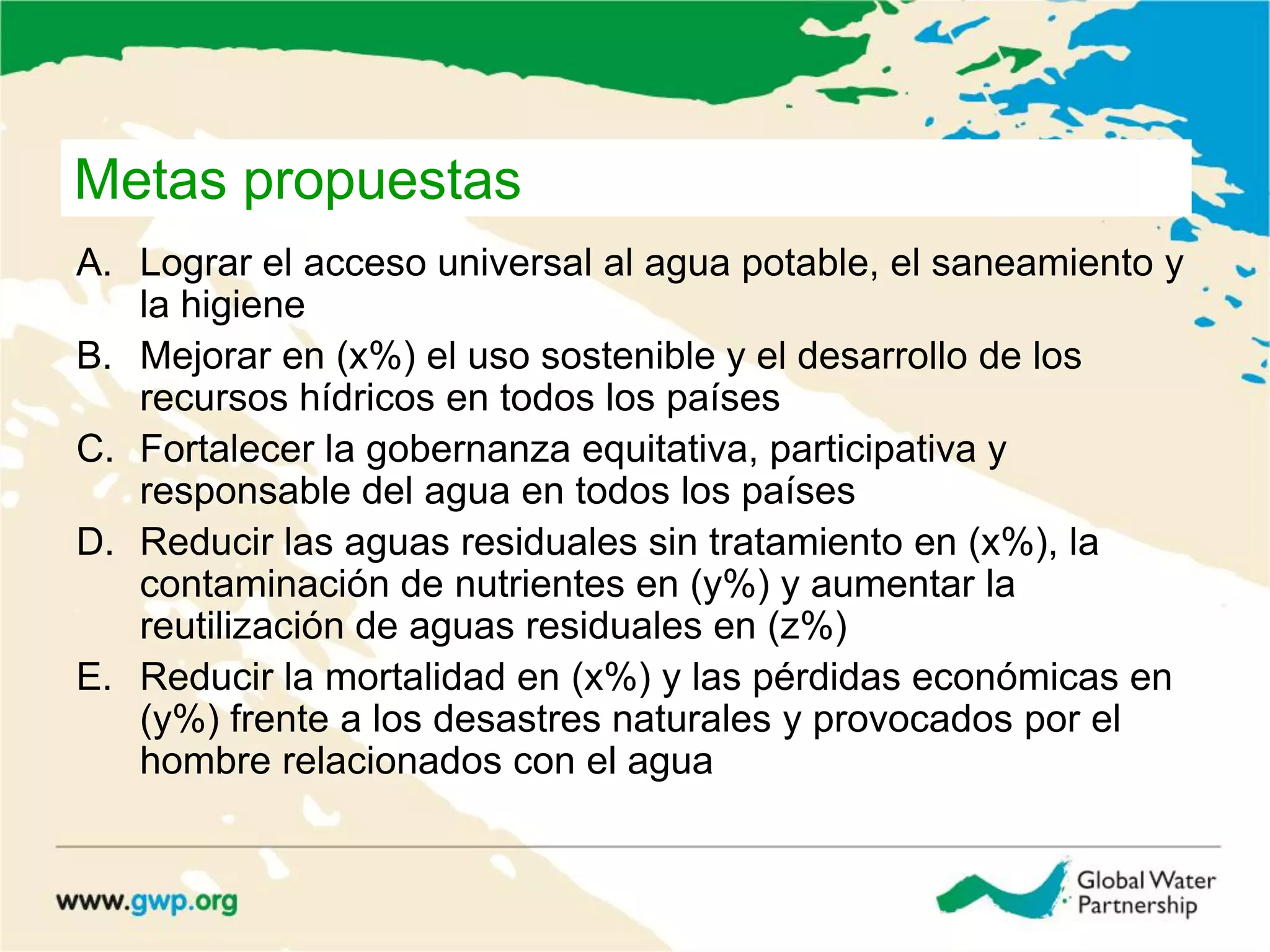 Metas propuestas
A. Lograr el acceso universal al agua potable, el saneamiento y
la higiene
B. Mejorar en (x%) el uso sostenible y el desarrollo de los
recursos hídricos en todos los países
C. Fortalecer la gobernanza equitativa, participativa y
responsable del agua en todos los países
D. Reducir las aguas residuales sin tratamiento en (x%), la
contaminación de nutrientes en (y%) y aumentar la
reutilización de aguas residuales en (z%)
E. Reducir la mortalidad en (x%) y las pérdidas económicas en
(y%) frente a los desastres naturales y provocados por el
hombre relacionados con el agua
 