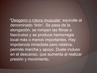*Desgarro o rotura muscular: equivale al
denominado ‘tirón’. Se pasa de la
elongación, se rompen las fibras o
fascículos y se produce hemorragia
local más o menos importantes. Hay
impotencia inmediata pero relativa,
permite marcha y apoyo. Duele incluso
en el descanso, que aumenta al realizar
presión y movimiento.
 