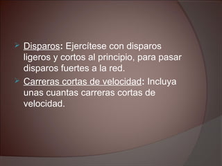  Disparos: Ejercítese con disparos
ligeros y cortos al principio, para pasar
disparos fuertes a la red.
 Carreras cortas de velocidad: Incluya
unas cuantas carreras cortas de
velocidad.
 