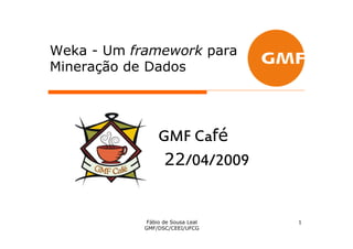 Weka - Um framework para
Mineração de Dados




                        fé
                 GMF Café
                  22/04/2009


             Fábio de Sousa Leal   1
            GMF/DSC/CEEI/UFCG
 