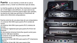 Puerto es una interfaz a través de la cual se
pueden enviar y recibir los diferentes tipos de datos.
La interfaz puede ser de tipo física (hardware) o puede
ser a nivel lógico o de software, en cuyo caso se usa
frecuentemente el término puerto lógico (por ejemplo,
los puertos de redes que permiten la transmisión de
datos entre diferentes computadoras).
Puertos externos de una placa base de una computadora:
(1) conector Mini-DIN 6 para puerto PS/2 (verde) de
mouse.
(2) conector Mini-DIN 6 para puerto PS/2 (violeta) de
teclado.
(3) conector registered jack para puerto RJ-45 de red
Ethernet.
(4) dos puertos Universal Serial Bus (puerto serie) para
conector USB tipo A hembra.
(5) conector D-sub (DE-9M) para puerto COM
(comunicaciones).
(6) conector D-Sub (DB-25H) para puerto LPT (impresoras
antiguas).
(7) conector D-Sub (DE-15H) para puerto VGA.
 