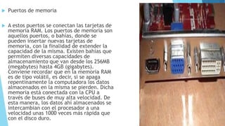  Puertos de memoria
 A estos puertos se conectan las tarjetas de
memoria RAM. Los puertos de memoria son
aquellos puertos, o bahías, donde se
pueden insertar nuevas tarjetas de
memoria, con la finalidad de extender la
capacidad de la misma. Existen bahías que
permiten diversas capacidades de
almacenamiento que van desde los 256MB
(megabytes) hasta 4GB (gigabytes).
Conviene recordar que en la memoria RAM
es de tipo volátil, es decir, si se apaga
repentinamente la computadora los datos
almacenados en la misma se pierden. Dicha
memoria está conectada con la CPU a
través de buses de muy alta velocidad. De
esta manera, los datos ahí almacenados se
intercambian con el procesador a una
velocidad unas 1000 veces más rápida que
con el disco duro.
 