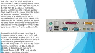 Uno de los defectos de los puertos serie
iniciales era su lentitud en comparación con los
puertos paralelos, sin embargo, con el paso del
tiempo, han ido apareciendo multitud de
puertos serie con una alta velocidad que los
hace muy interesantes ya que tienen la ventaja
de un menor cableado y solucionan el
problema de la velocidad con un mayor
apantallamiento. Son más baratos ya que usan
la técnica del par trenzado; por ello, el puerto
RS-232 e incluso multitud de puertos paralelos
están siendo reemplazados por nuevos puertos
serie como el USB, el Firewire o el Serial ATA.
Los puertos serie sirven para comunicar la
computadora con la impresora, el ratón o el
módem, sin embargo, el puerto USB sirve para
todo tipo de periféricos, desde ratones a discos
duros externos, pasando por conexiones
bluetooth. Los puertos sata (Serial ATA): tienen
la misma función que los IDE, (a éstos se
conecta, la disquetera, el disco duro,
lector/grabador de CD y DVD) pero los sata
cuentan con una mayor velocidad.
 