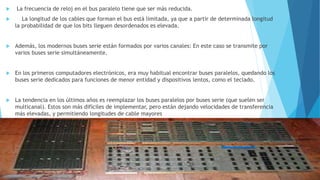  La frecuencia de reloj en el bus paralelo tiene que ser más reducida.
 La longitud de los cables que forman el bus está limitada, ya que a partir de determinada longitud
la probabilidad de que los bits lleguen desordenados es elevada.
 Además, los modernos buses serie están formados por varios canales: En este caso se transmite por
varios buses serie simultáneamente.
 En los primeros computadores electrónicos, era muy habitual encontrar buses paralelos, quedando los
buses serie dedicados para funciones de menor entidad y dispositivos lentos, como el teclado.
 La tendencia en los últimos años es reemplazar los buses paralelos por buses serie (que suelen ser
multicanal). Estos son más difíciles de implementar, pero están dejando velocidades de transferencia
más elevadas, y permitiendo longitudes de cable mayores
 