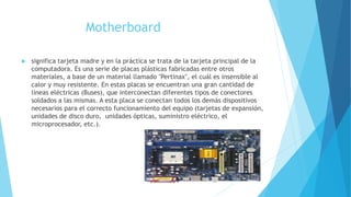 Motherboard
 significa tarjeta madre y en la práctica se trata de la tarjeta principal de la
computadora. Es una serie de placas plásticas fabricadas entre otros
materiales, a base de un material llamado "Pertinax", el cuál es insensible al
calor y muy resistente. En estas placas se encuentran una gran cantidad de
líneas eléctricas (Buses), que interconectan diferentes tipos de conectores
soldados a las mismas. A esta placa se conectan todos los demás dispositivos
necesarios para el correcto funcionamiento del equipo (tarjetas de expansión,
unidades de disco duro, unidades ópticas, suministro eléctrico, el
microprocesador, etc.).
 