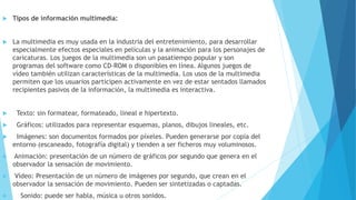  Tipos de información multimedia:
 La multimedia es muy usada en la industria del entretenimiento, para desarrollar
especialmente efectos especiales en películas y la animación para los personajes de
caricaturas. Los juegos de la multimedia son un pasatiempo popular y son
programas del software como CD-ROM o disponibles en línea. Algunos juegos de
vídeo también utilizan características de la multimedia. Los usos de la multimedia
permiten que los usuarios participen activamente en vez de estar sentados llamados
recipientes pasivos de la información, la multimedia es interactiva.
 Texto: sin formatear, formateado, lineal e hipertexto.
 Gráficos: utilizados para representar esquemas, planos, dibujos lineales, etc.
 Imágenes: son documentos formados por píxeles. Pueden generarse por copia del
entorno (escaneado, fotografía digital) y tienden a ser ficheros muy voluminosos.
 Animación: presentación de un número de gráficos por segundo que genera en el
observador la sensación de movimiento.
 Vídeo: Presentación de un número de imágenes por segundo, que crean en el
observador la sensación de movimiento. Pueden ser sintetizadas o captadas.
 Sonido: puede ser habla, música u otros sonidos.
 