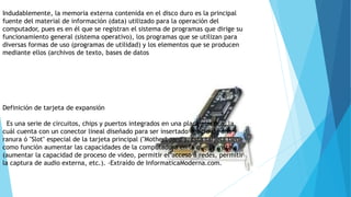 Indudablemente, la memoria externa contenida en el disco duro es la principal
fuente del material de información (data) utilizado para la operación del
computador, pues es en él que se registran el sistema de programas que dirige su
funcionamiento general (sistema operativo), los programas que se utilizan para
diversas formas de uso (programas de utilidad) y los elementos que se producen
mediante ellos (archivos de texto, bases de datos
Definición de tarjeta de expansión
Es una serie de circuitos, chips y puertos integrados en una placa plástica, la
cuál cuenta con un conector lineal diseñado para ser insertado dentro de una
ranura ó "Slot" especial de la tarjeta principal ("Motherboard"). Esta tarjeta tiene
como función aumentar las capacidades de la computadora en la que se instala
(aumentar la capacidad de proceso de video, permitir el acceso a redes, permitir
la captura de audio externa, etc.). -Extraído de InformaticaModerna.com.
 