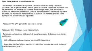 Tipos de tarjetas de expansión externas
Actualmente las tarjetas de expansión tienden a miniaturizarse y a volverse
portátiles, por lo que de manera formal, ya no se trata de tarjetas de expansión sino
de periféricos. Sin embargo por tratarse de tecnología nueva, que aún no se ha
clasificado de manera generalizada, pero se les conoce como "tarjetas de expansión
externas". Es importante mencionar que ya cuentan con nombres propios, como
ejemplos nos encontramos las siguientes:
Adaptador USB-LAN (para redes basadas en cable).
Adaptador USB- Wifi (para redes inalámbricas).
Tarjeta de audio externa USB-Jack 3.5" (para la conexión de bocinas, micrófono y
audífonos).
HUB USB (aumenta la cantidad de puertos USB disponibles).
Adaptador USB-Fax/Módem (permite la conexión a Internet por medio de la red
telefónica convencional).
 