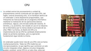 CPU
 La unidad central de procesamiento o unidad de
procesamiento central (conocida por las siglas CPU, del
inglés: central processing unit), es el hardware dentro de
un ordenador u otros dispositivos programables, que
interpreta las instrucciones de un programa informático
mediante la realización de las operaciones básicas
aritméticas, lógicas y de entrada/salida del sistema. El
término, y su acrónimo, han estado en uso en la industria
de la Informática por lo menos desde el principio de los
años 1960.1 La forma, el diseño de CPU y la
implementación de las CPU ha cambiado drásticamente
desde los primeros ejemplos, pero su operación
fundamental sigue siendo la misma.
 Un ordenador puede tener más de una CPU; esto se llama
multiprocesamiento. Todas las CPU modernas son
microprocesadores, lo que significa que contienen un solo
circuito integrado (chip). Algunos circuitos integrados
pueden contener varias CPU en un solo chip; estos son
 