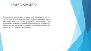 PUERTO CONCEPTO
 Se denomina “puerto lógico” a una zona o localización de la
memoria de acceso aleatorio (RAM) de la computadora que se
asocia con un puerto físico o un canal de comunicación, y que
proporciona un espacio para el almacenamiento temporal de
la información que se va a transferir entre la localización de
memoria y el canal de comunicación.
 