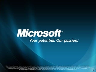 © 2010 Microsoft Corporation. All rights reserved. Microsoft, Windows, Windows Vista and other product names are or may be registered trademarks and/or trademarks in the U.S. and/or other countries.
The information herein is for informational purposes only and represents the current view of Microsoft Corporation as of the date of this presentation. Because Microsoft must respond to changing market
     conditions, it should not be interpreted to be a commitment on the part of Microsoft, and Microsoft cannot guarantee the accuracy of any information provided after the date of this presentation.
                                 MICROSOFT MAKES NO WARRANTIES, EXPRESS, IMPLIED OR STATUTORY, AS TO THE INFORMATION IN THIS PRESENTATION.
 
