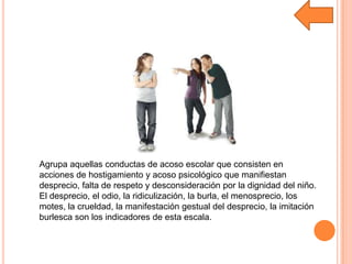 Agrupa aquellas conductas de acoso escolar que consisten en
acciones de hostigamiento y acoso psicológico que manifiestan
desprecio, falta de respeto y desconsideración por la dignidad del niño.
El desprecio, el odio, la ridiculización, la burla, el menosprecio, los
motes, la crueldad, la manifestación gestual del desprecio, la imitación
burlesca son los indicadores de esta escala.
 