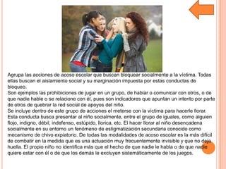 Agrupa las acciones de acoso escolar que buscan bloquear socialmente a la víctima. Todas
ellas buscan el aislamiento social y su marginación impuesta por estas conductas de
bloqueo.
Son ejemplos las prohibiciones de jugar en un grupo, de hablar o comunicar con otros, o de
que nadie hable o se relacione con él, pues son indicadores que apuntan un intento por parte
de otros de quebrar la red social de apoyos del niño.
Se incluye dentro de este grupo de acciones el meterse con la víctima para hacerle llorar.
Esta conducta busca presentar al niño socialmente, entre el grupo de iguales, como alguien
flojo, indigno, débil, indefenso, estúpido, llorica, etc. El hacer llorar al niño desencadena
socialmente en su entorno un fenómeno de estigmatización secundaria conocido como
mecanismo de chivo expiatorio. De todas las modalidades de acoso escolar es la más difícil
de combatir en la medida que es una actuación muy frecuentemente invisible y que no deja
huella. El propio niño no identifica más que el hecho de que nadie le habla o de que nadie
quiere estar con él o de que los demás le excluyen sistemáticamente de los juegos.
 