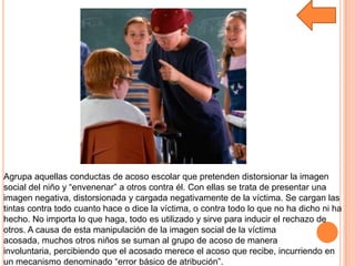 Agrupa aquellas conductas de acoso escolar que pretenden distorsionar la imagen
social del niño y “envenenar” a otros contra él. Con ellas se trata de presentar una
imagen negativa, distorsionada y cargada negativamente de la víctima. Se cargan las
tintas contra todo cuanto hace o dice la víctima, o contra todo lo que no ha dicho ni ha
hecho. No importa lo que haga, todo es utilizado y sirve para inducir el rechazo de
otros. A causa de esta manipulación de la imagen social de la víctima
acosada, muchos otros niños se suman al grupo de acoso de manera
involuntaria, percibiendo que el acosado merece el acoso que recibe, incurriendo en
un mecanismo denominado “error básico de atribución”.
 