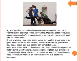 Agrupa aquellas conductas de acoso escolar que pretenden que la
víctima realice acciones contra su voluntad. Mediante estas conductas
quienes acosan al niño pretenden ejercer un dominio y un sometimiento
total de su voluntad.
El que la víctima haga esas cosas contra su voluntad proporciona a los
que fuerzan o tuercen esa voluntad diferentes beneficios, pero sobre
todo poder social. Los que acosan son percibidos como
poderosos, sobre todo, por los demás que presencian el doblegamiento
de la víctima. Con frecuencia las coacciones implican que el niño sea
víctima de vejaciones, abusos o conductas sexuales no deseadas que
debe silenciar por miedo a las represalias sobre sí o sobre sus
hermanos.
 