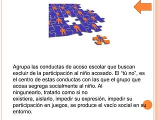 Agrupa las conductas de acoso escolar que buscan
excluir de la participación al niño acosado. El “tú no”, es
el centro de estas conductas con las que el grupo que
acosa segrega socialmente al niño. Al
ningunearlo, tratarlo como si no
existiera, aislarlo, impedir su expresión, impedir su
participación en juegos, se produce el vacío social en su
entorno.
 
