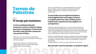 Temasde
Palestras
Masatenção:éprecisoplanejareseprepararagora.
Podemosesperartambém porum consumidormuitomais
consciente.Sustentabilidadeeeconomiacircularganharão
aindamaisprotagonismo.Soluçõesdeeconomiacompartilhada,
comoaluguéisdecoisas(incluindomoda,carroseferramentas),
reúso,upcyclingetc.,serãocadavezmaisfrequentes.
Porfim,ovarejofísicotem afacaeoqueijonamãopararesgatarPorfim,ovarejofísicotem afacaeoqueijonamãopararesgatar
oprazerdeiràscompras,reforçandoasexperiênciasprazerosas:
sociabilizar,entreter,divertir,ensinarepotencializaroprazerda
descoberta.
Aslojaspoderãosetornarum grandepontodeencontro.
Oconsumidorqueemergirádolockdown
estarádigitalmentemaissagaz.Portanto,
ovarejistapoderátermaisconfiançapara
implementarexperiênciastecnológicasem
sualojafísica.
comoanecessidadedemaiorintegraçãoentrevarejo
físicoedigital,comoacriaçãodenovostouchpoints
digitaisegeraçãodeconteúdorelevanteparao
consumidor
Fatoresquevínhamosconstantemente
destacandodeformasuaveestãosendo
evidenciadosbruscamente,
Éfatoque,com oscanaisdevendafísicos
fechados,ajornadadoconsumidorfoialterada
deformaradical.
Acrisemundialgeradapelo
coronavírusvirouovarejodecabeça
parabaixo.Shoppingserestaurantes
fechados,lojasgrandesepequenas
com portasarriadas.
01Ovarejopóslockdown
 
