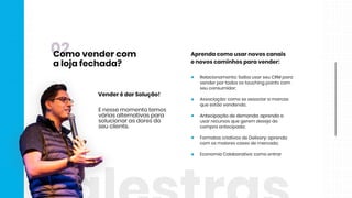 Aprendacomousarnovoscanais
enovoscaminhosparavender:
Relacionamento:SaibausarseuCRMpara
venderportodosostouchingpointscom
seuconsumidor;
Associação:comoseassociaramarcas
queestãovendendo;
Antecipaçãodedemanda:aprendaaAntecipaçãodedemanda:aprendaa
usarrecursosquegerem desejode
compraantecipada;
FormatoscriativosdeDelivery:aprenda
com osmaiorescasesdemercado;
EconomiaColaborativa:comoentrar
Enessemomentotemos
váriasalternativaspara
solucionarasdoresdo
seucliente.
VenderédarSolução!
02Comovendercom
alojafechada?
 
