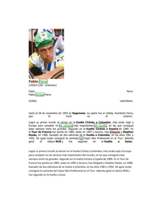 Fabio Parra
(1959/11/28 - Unknown)
Fabio Parra
Fabio Enrique Parra
Ciclista colombiano
nació el 28 de noviembre de 1959 en Sogamoso. Su padre fue el ciclista, Humberto Parra,
que le inició en el ciclismo.
Logró su primer triunfo al vencer en la Vuelta Ciclista a Colombia, más tarde viajó a
Europa para competir en las carreras más importantes del mundo, en las que consiguió
estar siempre entre los grandes. Segundo en la Vuelta Ciclista a España de 1989. En
el Tour de Francia fue quinto en 1985, sexto en 1987 y tercero, tras Delgado y Stephen
Rooks, en 1988. Ganador de dos ediciones de la Vuelta a Colombia, en los años 1981 y
1992. De igual modo consiguió la camiseta del mejor Neo Profesional en el Tour. Además
ganó el clásico RCN y fue segundo en la Vuelta a Suiza.
Logró su primer triunfo al vencer en la Vuelta Ciclista a Colombia, más tarde viajó a Europa
para competir en las carreras más importantes del mundo, en las que consiguió estar
siempre entre los grandes. Segundo en la Vuelta Ciclista a España de 1989. En el Tour de
Francia fue quinto en 1985, sexto en 1987 y tercero, tras Delgado y Stephen Rooks, en 1988.
Ganador de dos ediciones de la Vuelta a Colombia, en los años 1981 y 1992. De igual modo
consiguió la camiseta del mejor Neo Profesional en el Tour. Además ganó el clásico RCN y
fue segundo en la Vuelta a Suiza.
 
