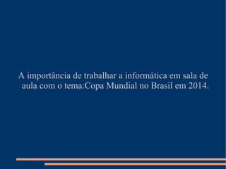 A importância de trabalhar a informática em sala de
 aula com o tema:Copa Mundial no Brasil em 2014.
 