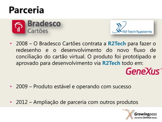 Parceria


• 2008 – O Bradesco Cartões contrata a R2Tech para fazer o
  redesenho e o desenvolvimento do novo fluxo de
  conciliação do cartão virtual. O produto foi prototipado e
  aprovado para desenvolvimento via R2Tech todo em:



• 2009 – Produto estável e operando com sucesso

• 2012 – Ampliação de parceria com outros produtos
 