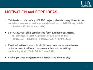 MOTIVATION and CORE IDEAS
• This is a by-product of my HEA TDG project, which is taking life on its own
 Self-Assessment as an important determinant of Self-Efficacy beliefs
(Bandura, 1977 – Pajares, 1996)
• Self-Assessment skills contribute to form autonomous students
 HE learning and teaching practice should develop these
(Boud, 1995 – Boud and Falchikov, 2006/7 – Evans, 2013)
• Empirical evidence seems to identify positive association between
self-assessment skills and performance in academic settings
 Dunning et.al. (2003), Zell & Krizan (2014)
• Challenge: does (self)assessment design have a role to play?
11
 