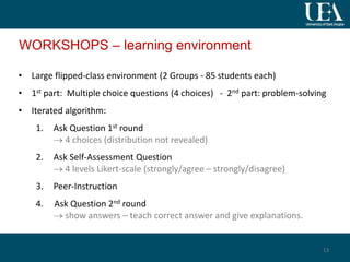WORKSHOPS – learning environment
• Large flipped-class environment (2 Groups - 85 students each)
• 1st part: Multiple choice questions (4 choices) - 2nd part: problem-solving
• Iterated algorithm:
1. Ask Question 1st round
 4 choices (distribution not revealed)
2. Ask Self-Assessment Question
 4 levels Likert-scale (strongly/agree – strongly/disagree)
3. Peer-Instruction
4. Ask Question 2nd round
 show answers – teach correct answer and give explanations.
13
 