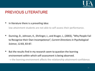 PREVIOUS LITERATURE
• In literature there is a prevailing idea:
low-attainment students are not able to self-assess their performance.
• Dunning, D., Johnson, K., Ehrlinger, J., and Kruger, J., (2003), “Why People Fail
to Recognise their Own Incompetence”, Current Directions in Psychological
Science, 12:83, 83-87.
• But the results find in my research seem to question the learning
environment within which self-assessment is being observed.
 the learning environment affects the relationship attainment-confidence.
25
 