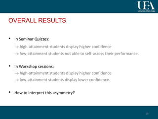 OVERALL RESULTS
• In Seminar Quizzes:
 high-attainment students display higher confidence
 low-attainment students not able to self-assess their performance.
• In Workshop sessions:
 high-attainment students display higher confidence
 low-attainment students display lower confidence.
• How to interpret this asymmetry?
26
 