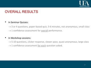 OVERALL RESULTS
• In Seminar Quizzes:
 3 or 4 questions, paper-based quiz, 5-6 minutes, not anonymous, small class
 1 confidence assessment for overall performance.
• In Workshop sessions:
 5-10 questions, clicker response, slower pace, quasi-anonymous, large class
 1 confidence assessment for each question asked.
27
 