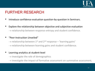 FURTHER RESEARCH
• Introduce confidence evaluation question-by-question in Seminars.
• Explore the relationship between objective and subjective evaluation
 relationship between response entropy and student confidence.
• “Peer-Instruction Unveiled”
 relationship between 1st and 2nd response – ‘learning gains’
 relationship between learning gains and student confidence.
• Learning analytics at student-level
 investigate the role of demographics
 investigate the impact of formative assessment on summative assessment.
30
 